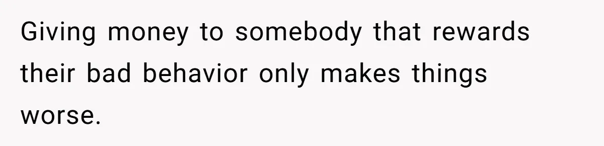 Giving money to somebody that rewards their bad behavior only makes things worse.
