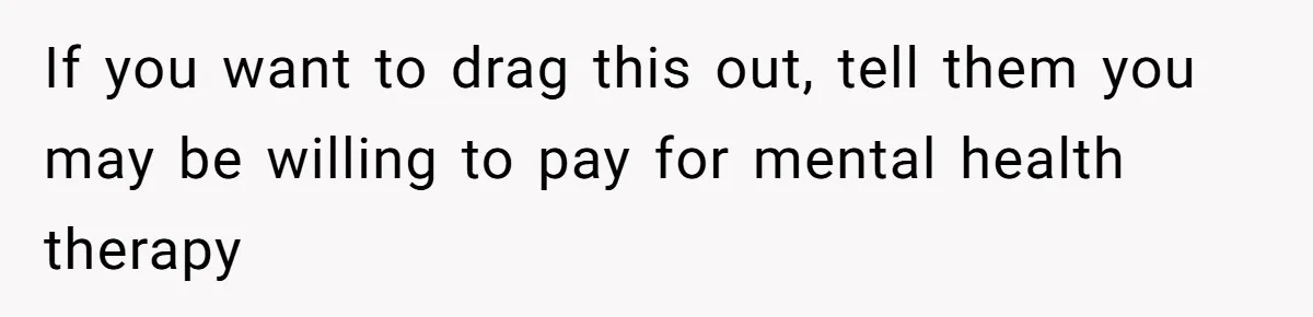 If you want to drag this out, tell them you may be willing to pay for mental health therapy