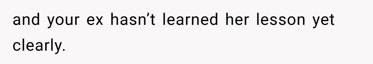 and your ex hasn’t learned her lesson yet clearly.