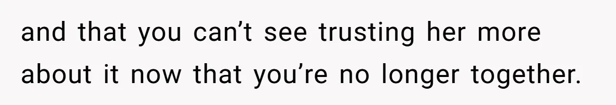 and that you can’t see trusting her more about it now that you’re no longer together.