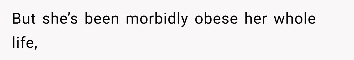 But she’s been morbidly obese her whole life,