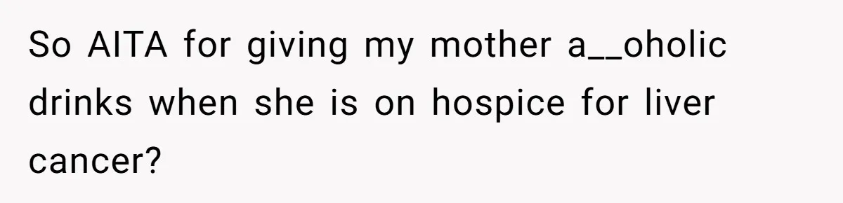 So AITA for giving my mother a__oholic drinks when she is on hospice for liver cancer?