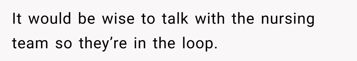 It would be wise to talk with the nursing team so they’re in the loop.