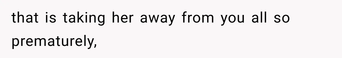 that is taking her away from you all so prematurely,