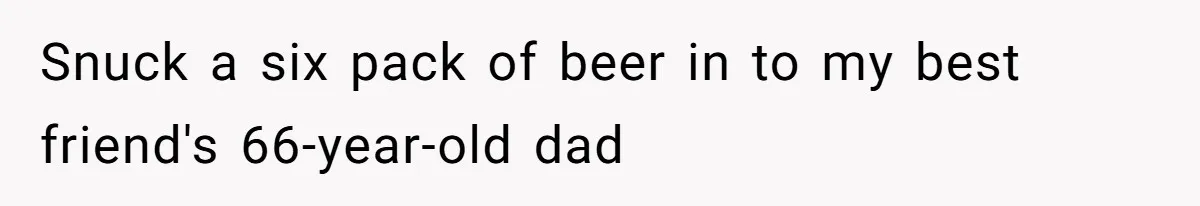 Snuck a six pack of beer in to my best friend's 66-year-old dad
