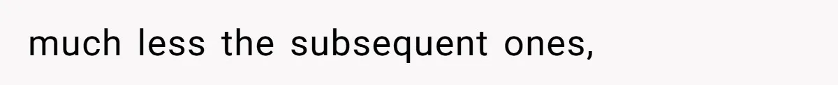 much less the subsequent ones,