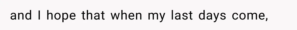 and I hope that when my last days come,