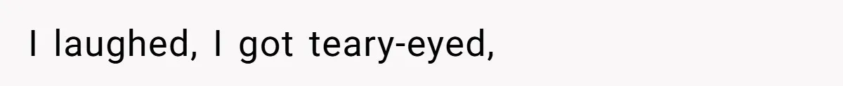 I laughed, I got teary-eyed,