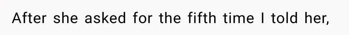 After she asked for the fifth time I told her,