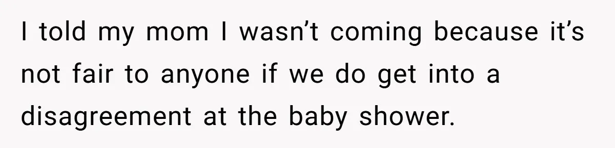 She Drove Her Pregnant Sister Everywhere, Until a Baby Shower Invite Drew the Line I told my mom I wasn’t coming because it’s not fair to anyone if we do get into a disagreement at the baby shower.