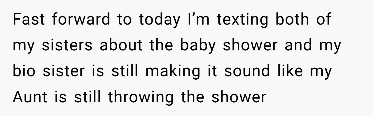 She Drove Her Pregnant Sister Everywhere, Until a Baby Shower Invite Drew the Line Fast forward to today I’m texting both of my sisters about the baby shower and my bio sister is still making it sound like my Aunt is still throwing the...