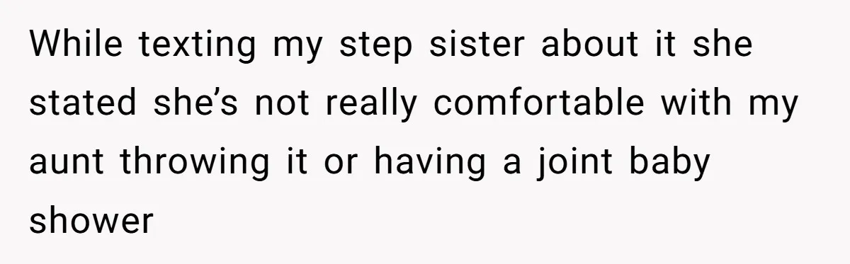 She Drove Her Pregnant Sister Everywhere, Until a Baby Shower Invite Drew the Line While texting my step sister about it she stated she’s not really comfortable with my aunt throwing it or having a joint baby shower