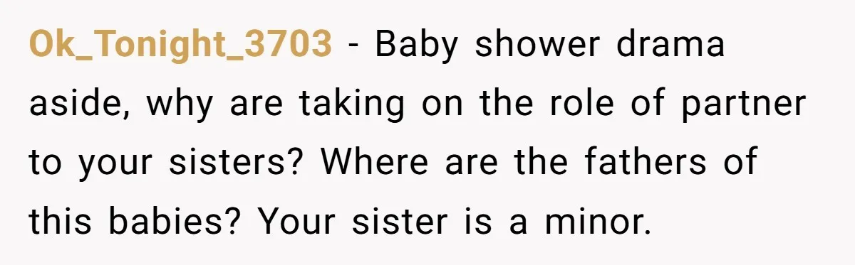 She Drove Her Pregnant Sister Everywhere, Until a Baby Shower Invite Drew the Line Ok_Tonight_3703 − Baby shower drama aside, why are taking on the role of partner to your sisters? Where are the fathers of this babies? Your sister is a minor.