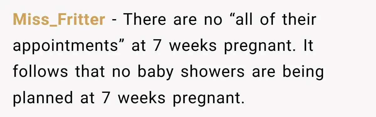 She Drove Her Pregnant Sister Everywhere, Until a Baby Shower Invite Drew the Line Miss_Fritter − There are no “all of their appointments” at 7 weeks pregnant. It follows that no baby showers are being planned at 7 weeks pregnant.