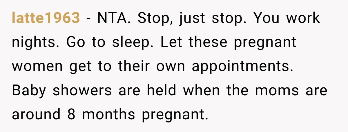 She Drove Her Pregnant Sister Everywhere, Until a Baby Shower Invite Drew the Line latte1963 − NTA. Stop, just stop. You work nights. Go to sleep. Let these pregnant women get to their own appointments. Baby showers are held when the moms are around...