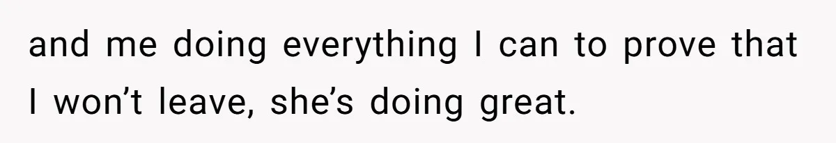 and me doing everything I can to prove that I won’t leave, she’s doing great.
