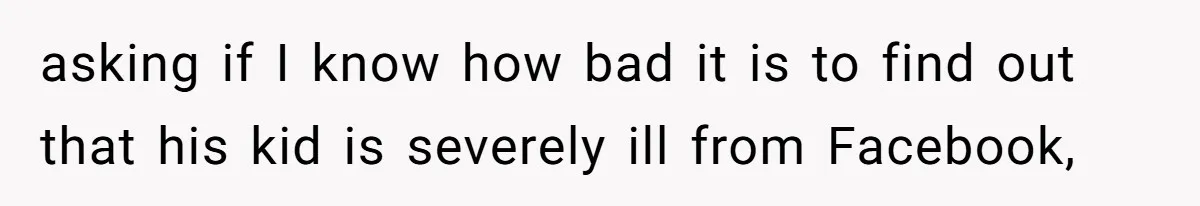 asking if I know how bad it is to find out that his kid is severely ill from Facebook,