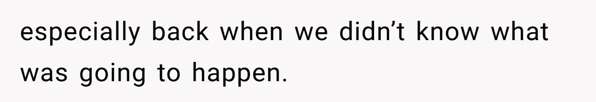 especially back when we didn’t know what was going to happen.