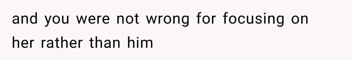and you were not wrong for focusing on her rather than him