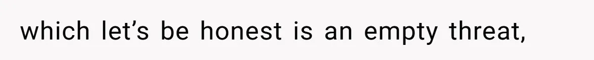 which let’s be honest is an empty threat,