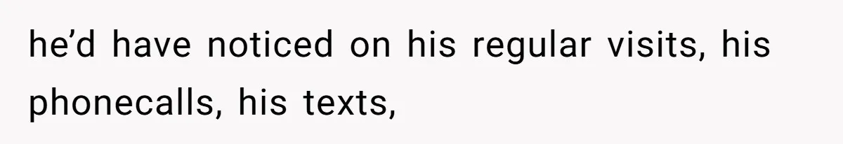 he’d have noticed on his regular visits, his phonecalls, his texts,