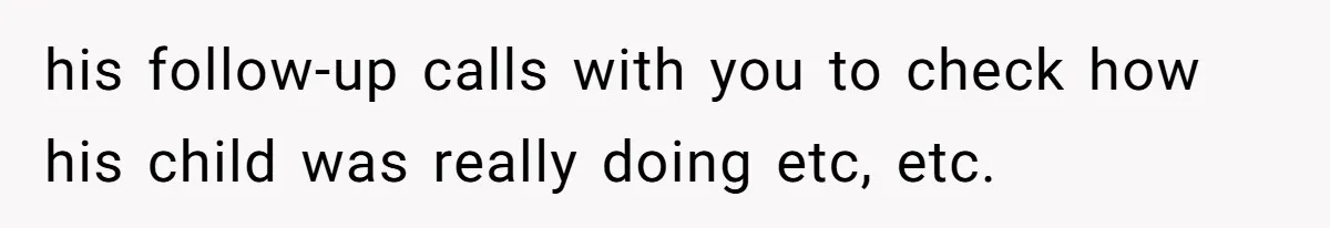 his follow-up calls with you to check how his child was really doing etc, etc.