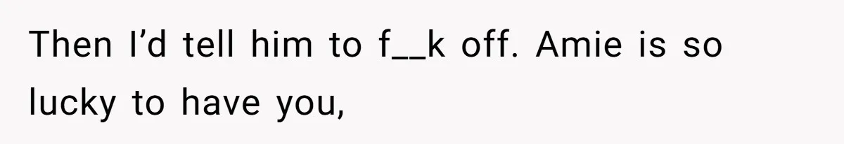Then I’d tell him to f__k off. Amie is so lucky to have you,
