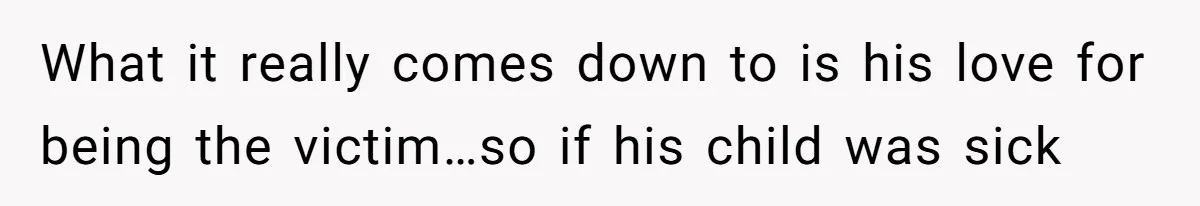 What it really comes down to is his love for being the victim…so if his child was sick