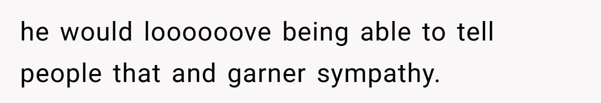 he would loooooove being able to tell people that and garner sympathy.