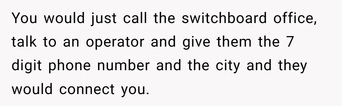 He Warned a Trucking Company About a Phone Mix-Up, They Ignored Him, So He Let Their Business Collapse for a Week You would just call the switchboard office, talk to an operator and give them the 7 digit phone number and the city and they would connect you.