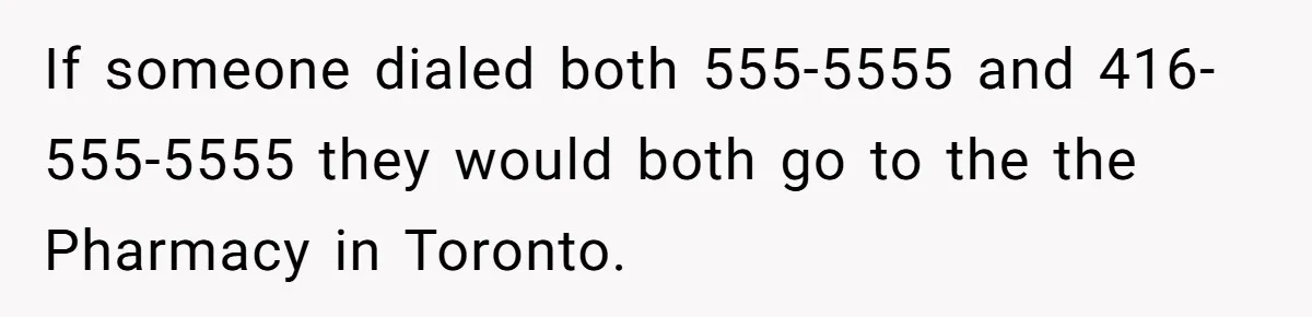 He Warned a Trucking Company About a Phone Mix-Up, They Ignored Him, So He Let Their Business Collapse for a Week If someone dialed both 555-5555 and 416-555-5555 they would both go to the the Pharmacy in Toronto.