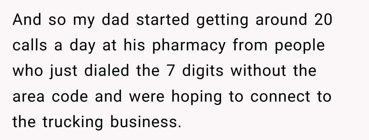 He Warned a Trucking Company About a Phone Mix-Up, They Ignored Him, So He Let Their Business Collapse for a Week And so my dad started getting around 20 calls a day at his pharmacy from people who just dialed the 7 digits without the area code and were hoping to...