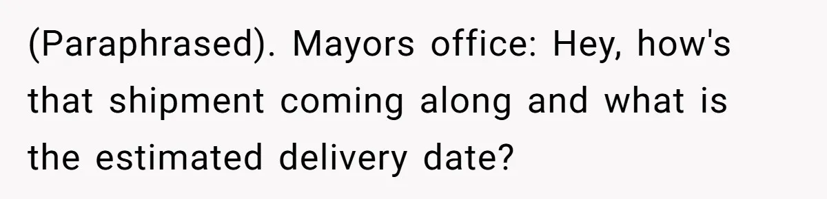 He Warned a Trucking Company About a Phone Mix-Up, They Ignored Him, So He Let Their Business Collapse for a Week (Paraphrased). Mayors office: Hey, how's that shipment coming along and what is the estimated delivery date?