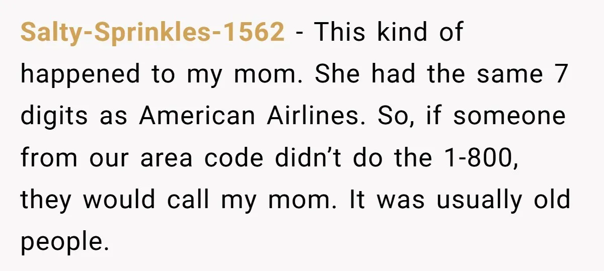 He Warned a Trucking Company About a Phone Mix-Up, They Ignored Him, So He Let Their Business Collapse for a Week Salty-Sprinkles-1562 − This kind of happened to my mom. She had the same 7 digits as American Airlines. So, if someone from our area code didn’t do the 1-800, they...