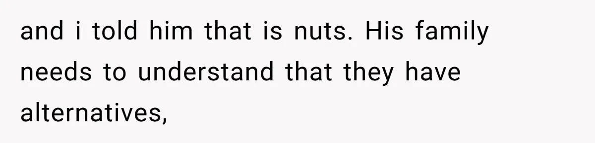 and i told him that is nuts. His family needs to understand that they have alternatives,