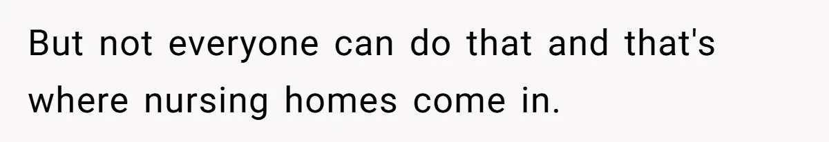 But not everyone can do that and that's where nursing homes come in.