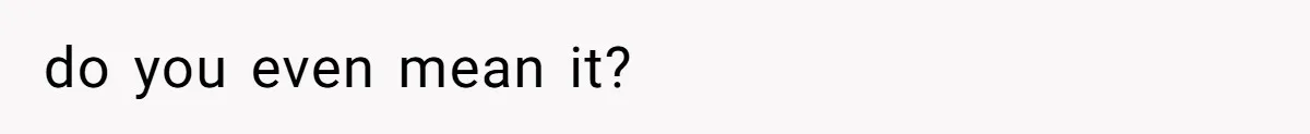 do you even mean it?