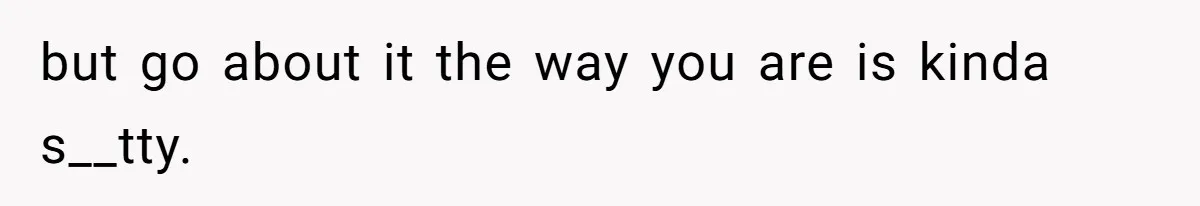 but go about it the way you are is kinda s__tty.