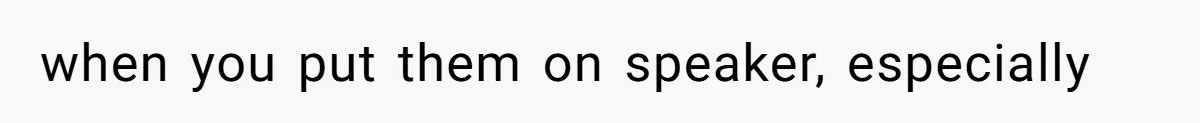 when you put them on speaker, especially