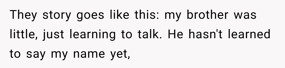 They story goes like this: my brother was little, just learning to talk. He hasn't learned to say my name yet,