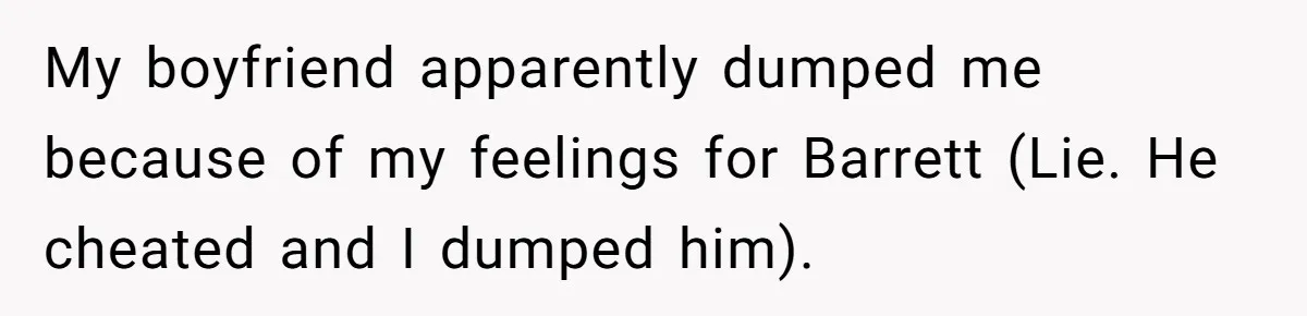 My boyfriend apparently dumped me because of my feelings for Barrett (Lie. He cheated and I dumped him).