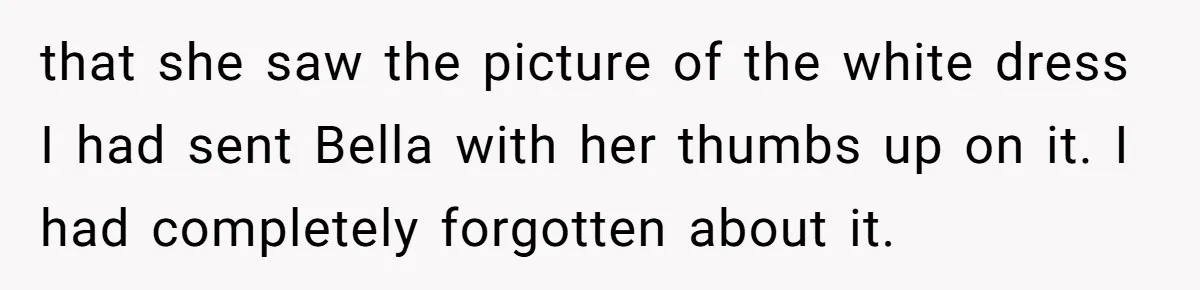 that she saw the picture of the white dress I had sent Bella with her thumbs up on it. I had completely forgotten about it.