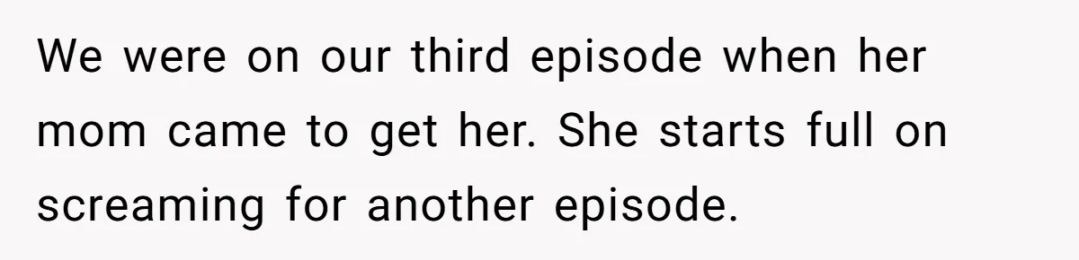 We were on our third episode when her mom came to get her. She starts full on screaming for another episode.