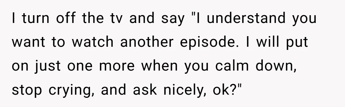 I turn off the tv and say "I understand you want to watch another episode. I will put on just one more when you calm down, stop crying, and ask...