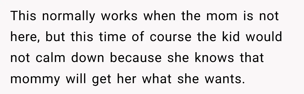 This normally works when the mom is not here, but this time of course the kid would not calm down because she knows that mommy will get her what she...