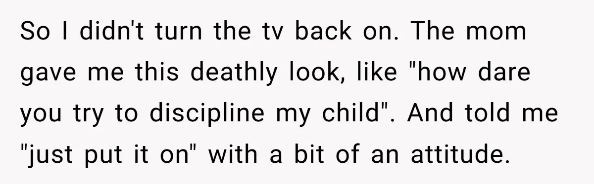 So I didn't turn the tv back on. The mom gave me this deathly look, like "how dare you try to discipline my child". And told me "just put it...