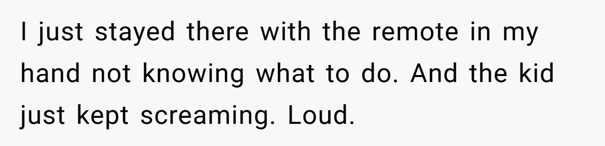 I just stayed there with the remote in my hand not knowing what to do. And the kid just kept screaming. Loud.
