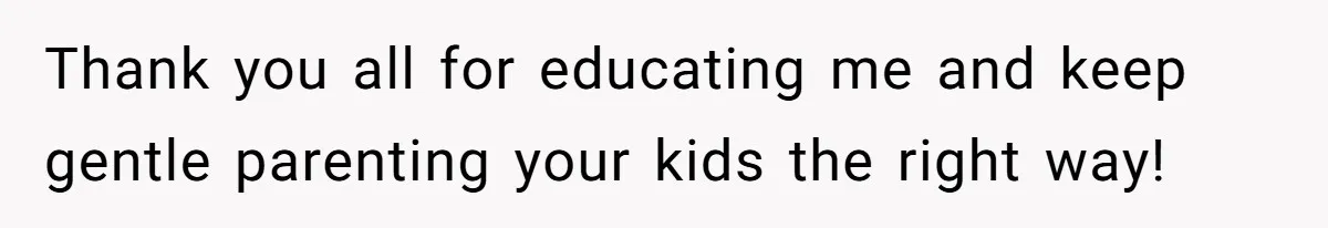 Thank you all for educating me and keep gentle parenting your kids the right way!