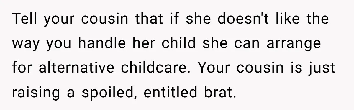 Tell your cousin that if she doesn't like the way you handle her child she can arrange for alternative childcare. Your cousin is just raising a spoiled, entitled brat.