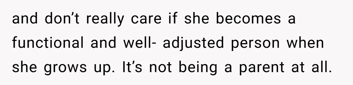 and don’t really care if she becomes a functional and well- adjusted person when she grows up. It’s not being a parent at all.